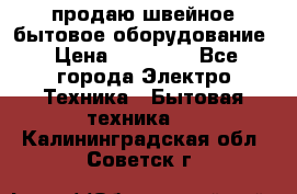 продаю швейное бытовое оборудование › Цена ­ 78 000 - Все города Электро-Техника » Бытовая техника   . Калининградская обл.,Советск г.